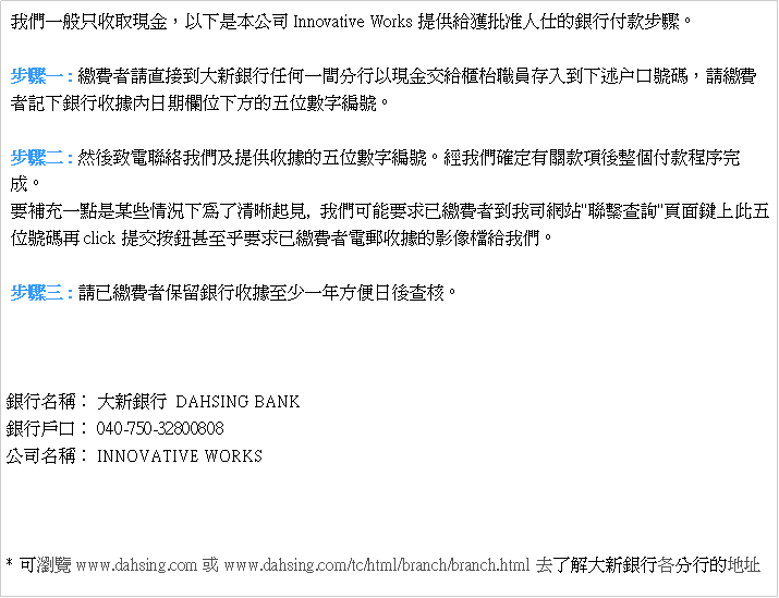Text Box:  �ڭ̤@��u�����{���A�H�U�O�����qInnovative Works���ѵ�����H�K���Ȧ�I�ڨB�J�C �B�J�@ : ú�O�̽Ъ�����j�s�Ȧ����@������H�{���浹�d枱¾���s�J��U�z户�f���X�A��ú�O �̰O�U�Ȧ榬�ڤ�������U�誺����Ʀr�s���C �B�J�G : �M��P�q�p���ڭ̤δ��Ѧ��ڪ�����Ʀr�s���C�g�ڭ̽T�w�����ڶ����ӥI�ڵ{�ǧ�    ���C �n�ɥR�@�I�O�Y�Ǳ��p�U���F�M���_��,  �ڭ̥i��n�D�wú�O�̨�ڥq����"�pô�d��"������W����   �츹�X�Aclick������s�ƦܥG�n�D�wú�O�̹q�l���ڪ��v���ɵ��ڭ̡C �B�J�T : �Фwú�O�̫O�d�Ȧ榬�ڦܤ֤@�~��K���d�֡C                                                                                               �Ȧ�W�١G �j�s�Ȧ�  DAHSING BANK�Ȧ��f�G 040-750-32800808 ���q�W�١G INNOVATIVE WORKS * �i�s��www.dahsing.com ��www.dahsing.com/tc/html/branch/branch.html�h�F�Ѥj�s�Ȧ�U���檺�a�}